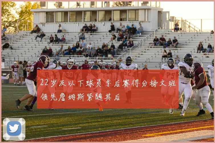 22岁及以下球员季后赛得分榜文班领先詹姆斯紧随其后