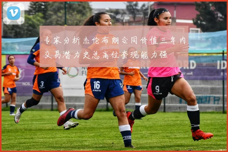 专家分析杰伦布朗合同价值三年内交易潜力史总高位套现能力强