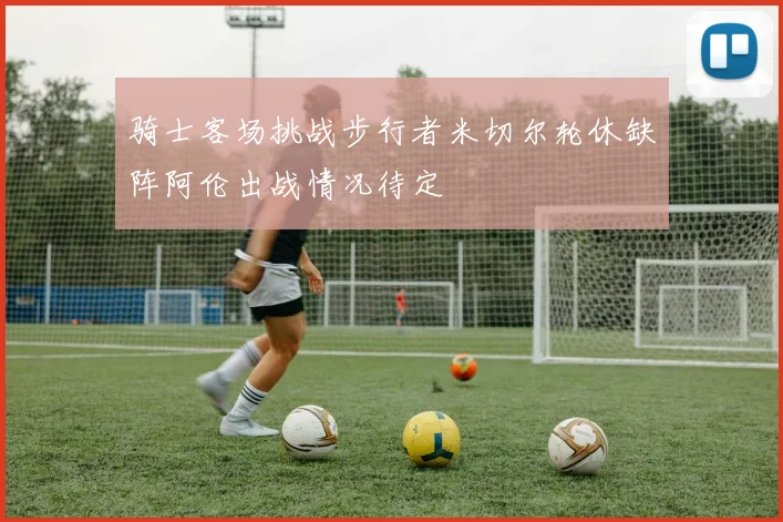 骑士客场挑战步行者米切尔轮休缺阵阿伦出战情况待定