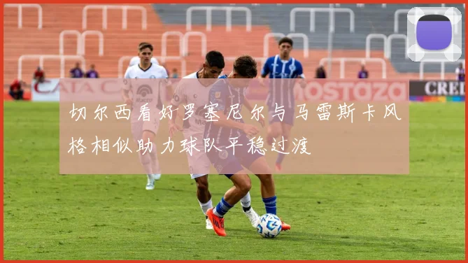 切尔西看好罗塞尼尔与马雷斯卡风格相似助力球队平稳过渡