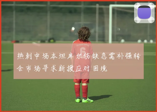 热刺中场本坦库尔伤缺急需补强转会市场寻求新援应对困境