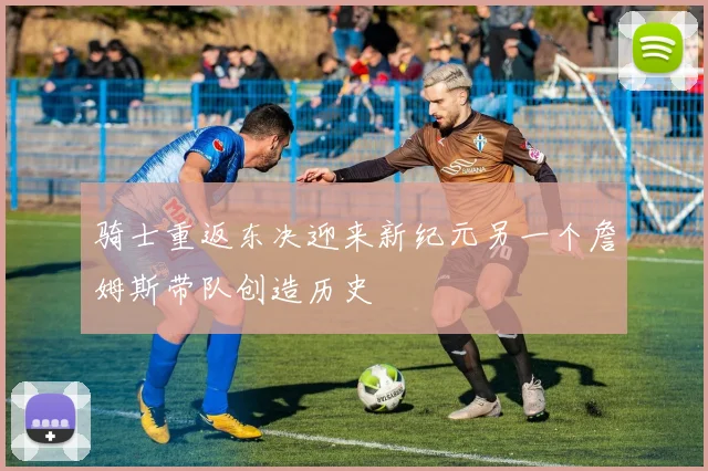 骑士重返东决迎来新纪元另一个詹姆斯带队创造历史