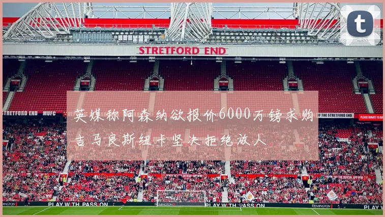 英媒称阿森纳欲报价6000万镑求购吉马良斯纽卡坚决拒绝放人