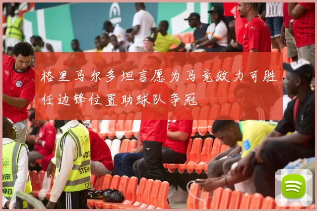 格里马尔多坦言愿为马竞效力可胜任边锋位置助球队争冠