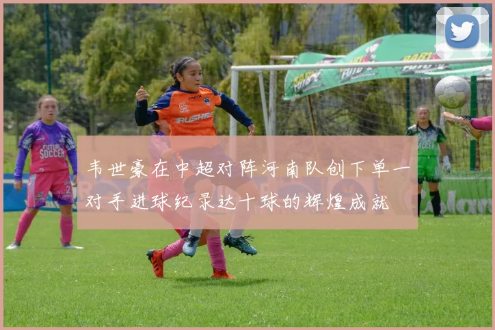 韦世豪在中超对阵河南队创下单一对手进球纪录达十球的辉煌成就