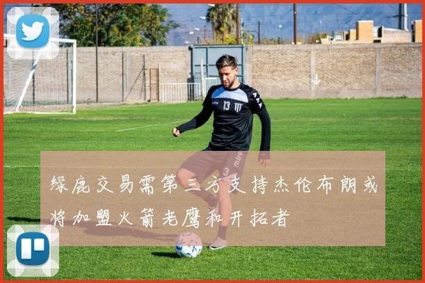 绿鹿交易需第三方支持杰伦布朗或将加盟火箭老鹰和开拓者