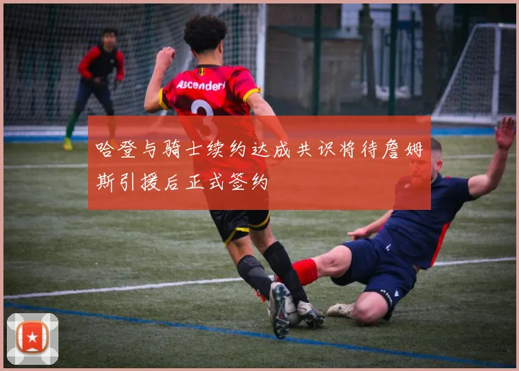 哈登与骑士续约达成共识将待詹姆斯引援后正式签约