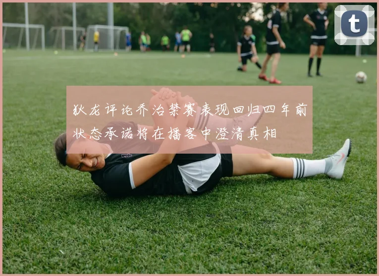 狄龙评论乔治禁赛表现回归四年前状态承诺将在播客中澄清真相
