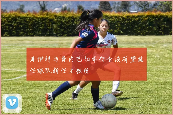 库伊特与费内巴切举行会谈有望接任球队新任主教练