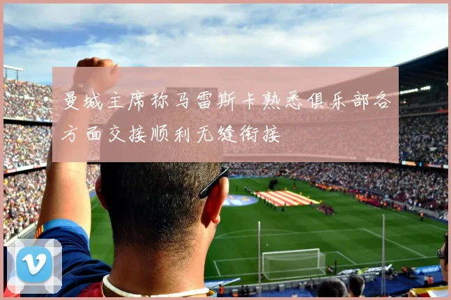 曼城主席称马雷斯卡熟悉俱乐部各方面交接顺利无缝衔接