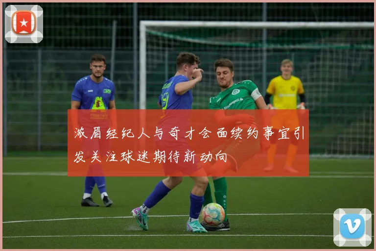浓眉经纪人与奇才会面续约事宜引发关注球迷期待新动向
