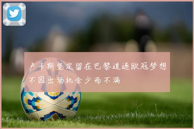 卢卡斯坚定留在巴黎追逐欧冠梦想不因出场机会少而不满