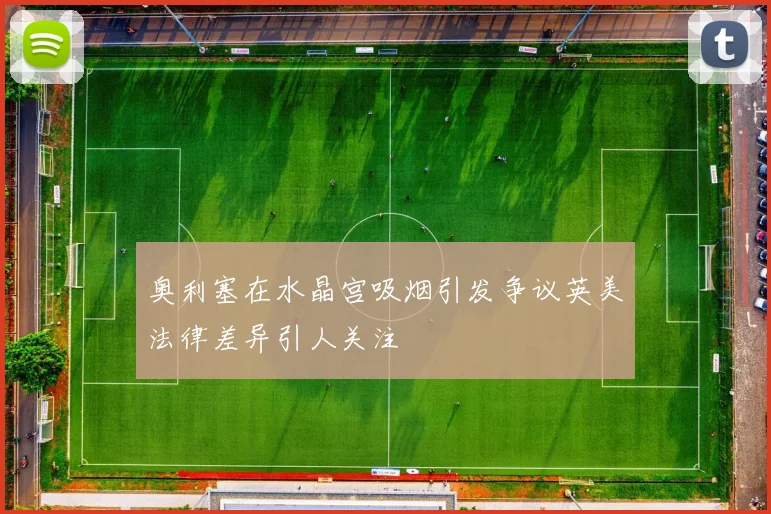 奥利塞在水晶宫吸烟引发争议英美法律差异引人关注