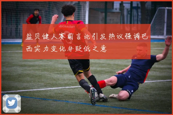盐贝健人赛前言论引发热议强调巴西实力变化非贬低之意