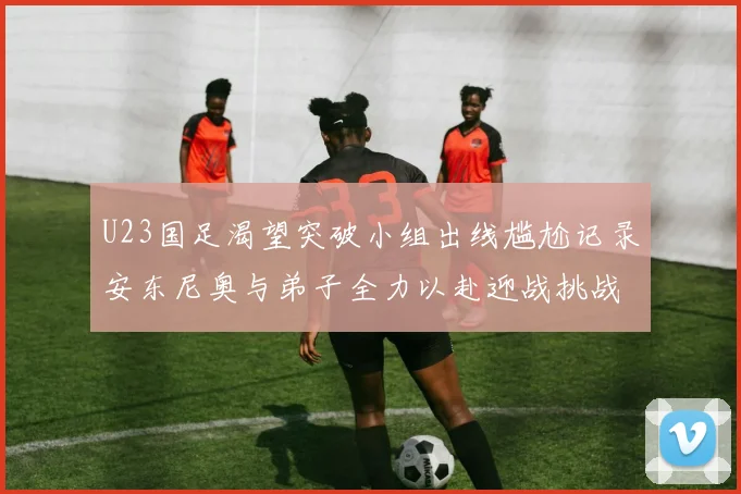 U23国足渴望突破小组出线尴尬记录安东尼奥与弟子全力以赴迎战挑战
