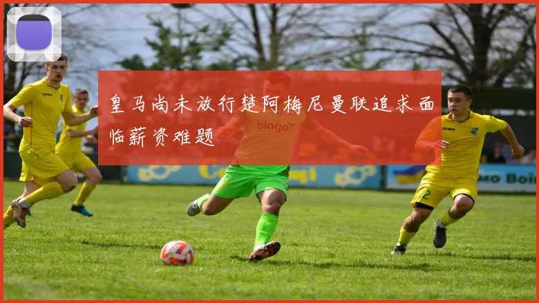 皇马尚未放行楚阿梅尼曼联追求面临薪资难题