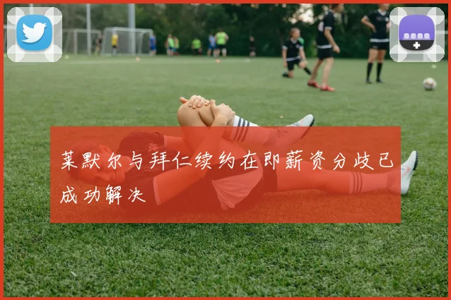 莱默尔与拜仁续约在即薪资分歧已成功解决